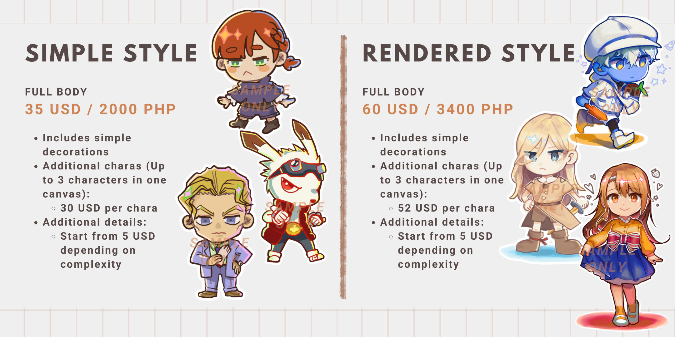 Simple Style Full Body is 35 USD or 2000 PHP. It includes simple decorations. Additional characters is 30 USD. Up to 3 characters in 1 canvas. Additional details will start from 5 USD depending on complexity. Rendered Style Full Body is 60 USD or 3400 PHP.