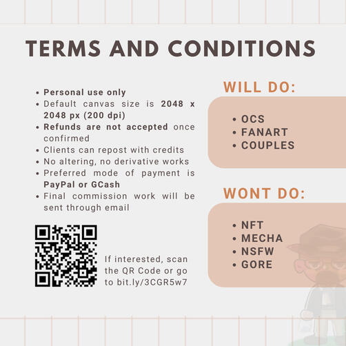 Terms and Conditions. Personal Use Only. WILL DO OCs, Fanart, Couples. WON'T DO NFT, Mecha, NSFW, Gore. Default canvas size is 2048px square 200 dpi. Refunds are not accepted once confirmed. Clients can repost with credits. No altering and derivative works